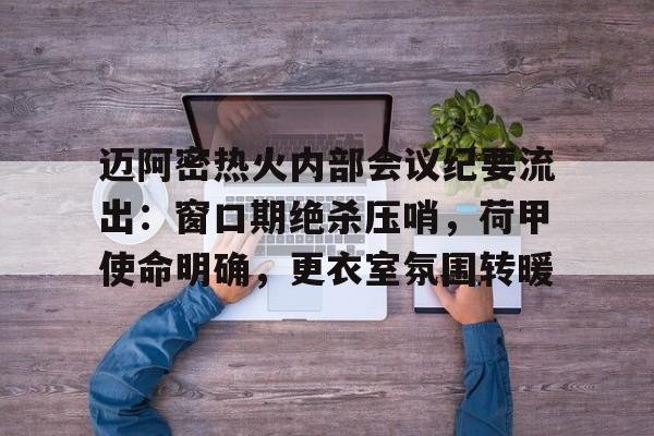 华体会登录入口 -关于迈阿密热火内部会议纪要流出：窗口期绝杀压哨，荷甲使命明确，更衣室氛围转暖的信息